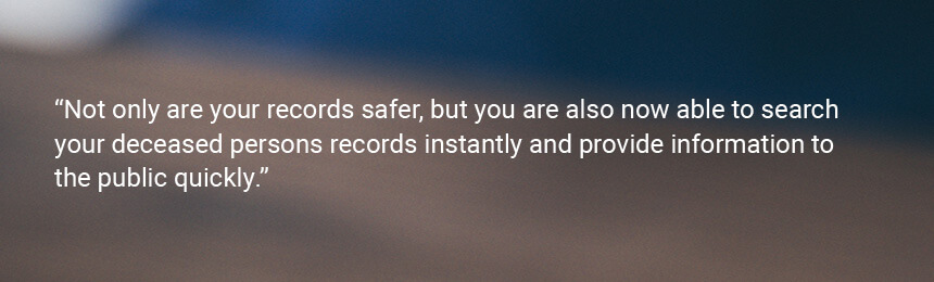 Quote "Not only are your records safer, but you are also now able to search your deceased persons records instantly and provide information to the public quickly."