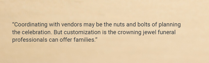 Quote "Coordinating with vendors may be the nuts and bolts of planning the celebration. But customization is the crowning jewel funeral professionals can offer families."