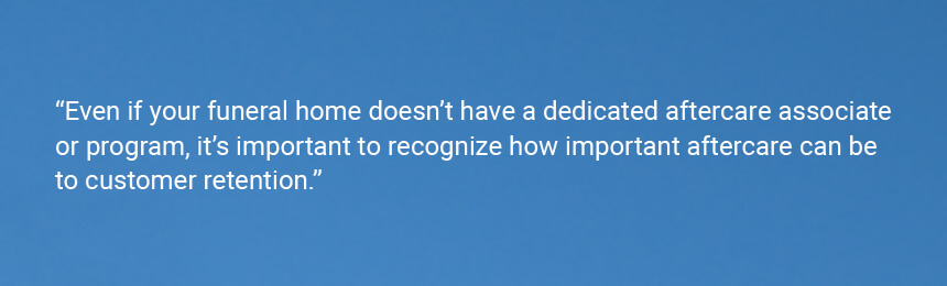 Quote "Even if your funeral home doesn’t have a dedicated aftercare associate or program, it’s important to recognize how important aftercare can be to customer retention."