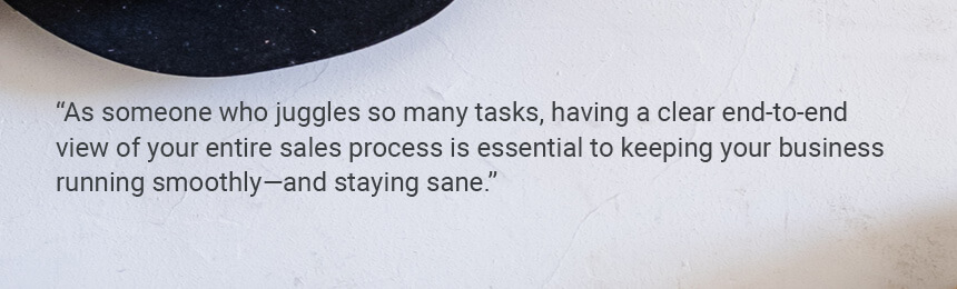 Quote "As someone who juggles so many tasks, having a clear end-to-end view of your entire sales process is essential to keeping your business running smoothly—and staying sane."