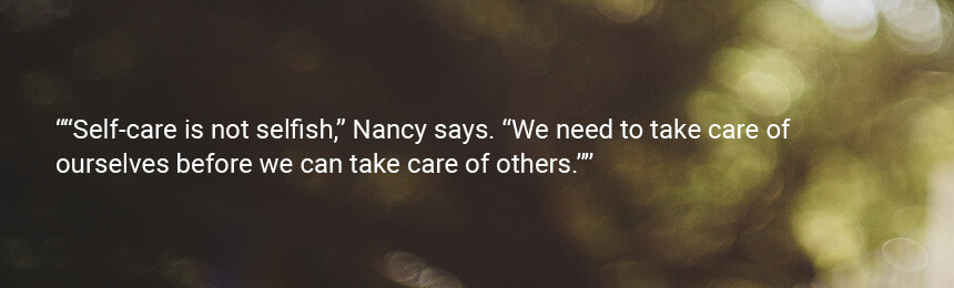 Quote “Self-care is not selfish,” Nancy says. “We need to take care of ourselves before we can take care of others.”