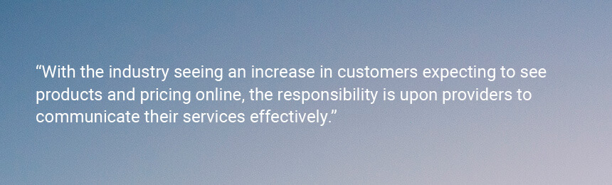 Quote "With the industry seeing an increase in customers expecting to see products and pricing online, the responsibility is upon providers to communicate their services effectively."