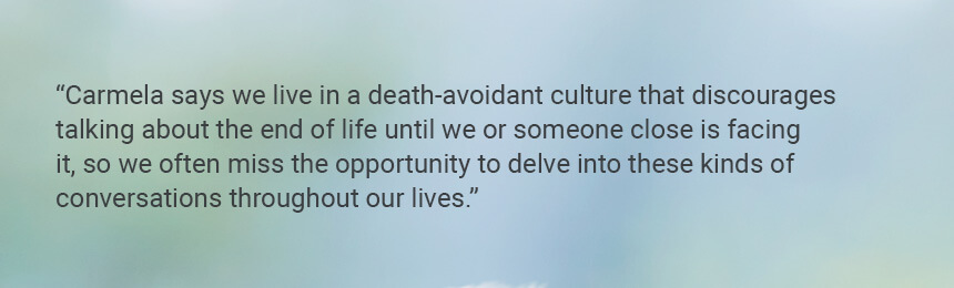 Quote "Carmela says we live in a death-avoidant culture that discourages talking about the end of life until we or someone close is facing it, so we often miss the opportunity to delve into these kinds of conversations throughout our lives."