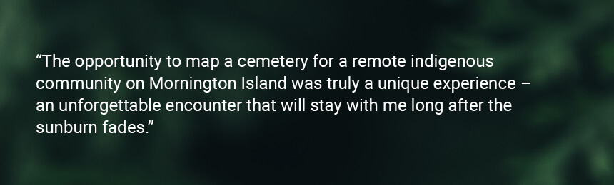 James Blakey Quote "The opportunity to map a cemetery for a remote indigenous community on Mornington Island was truly a unique experience. The community was welcoming, gracious and eager to share knowledge – an unforgettable encounter that will stay with me long after the sunburn fades."