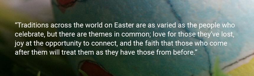 Quote "Traditions across the world on Easter are as varied as the people who celebrate, but there are themes in common; love for those they’ve lost, joy at the opportunity to connect, and the faith that those who come after them will treat them as they have those from before."