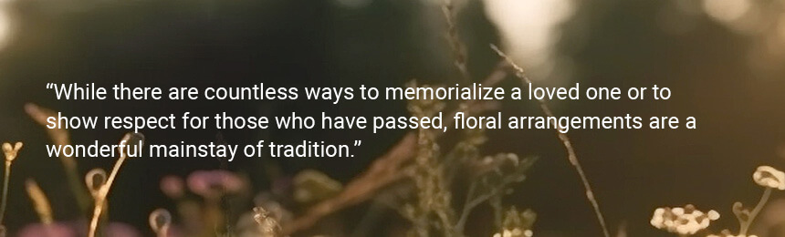 Quote "While there are countless ways to memorialize a loved one or to show respect for those who have passed, floral arrangements are a wonderful mainstay of tradition."