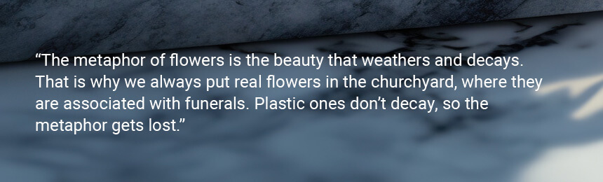 Quote "The metaphor of flowers is the beauty that weathers and decays. That is why we always put real flowers in the churchyard, where they are associated with funerals. Plastic ones don't decay, so the metaphor gets lost.”