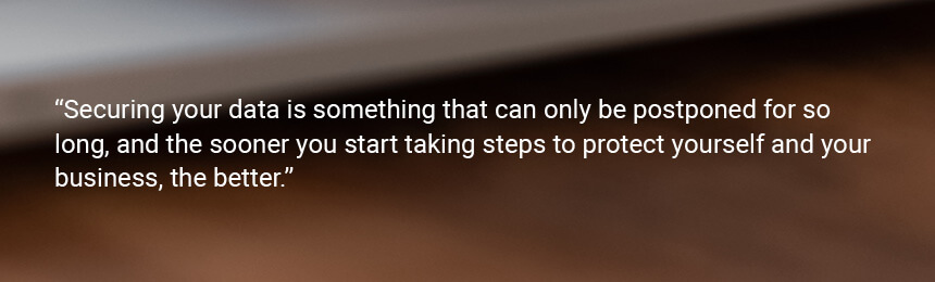 Quote "Securing your data is something that can only be postponed for so long, and the sooner you start taking steps to protect yourself and your business, the better."