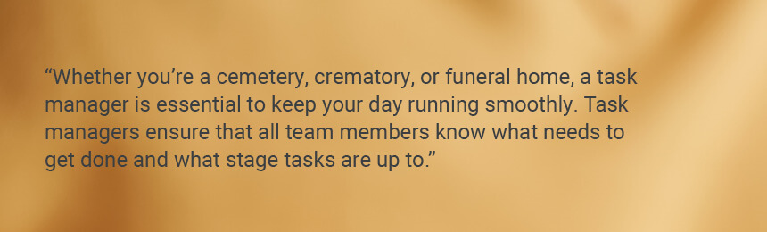 Quote "Whether you’re a cemetery, crematory, or funeral home, a task manager is essential to keep your day running smoothly. Task managers ensure that all team members know what needs to get done and what stage tasks are up to."