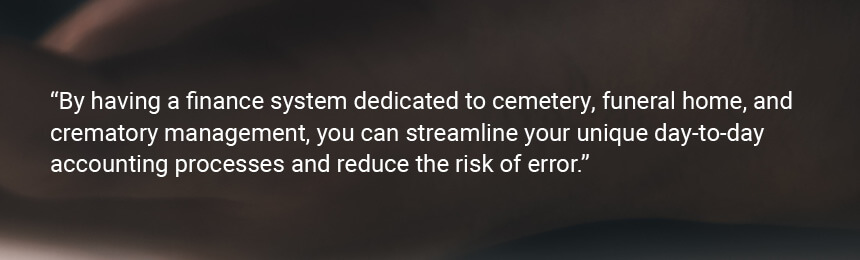 Quote "By having a finance system dedicated to cemetery, funeral home, and crematory management, you can streamline your unique day-to-day accounting processes and reduce the risk of error."